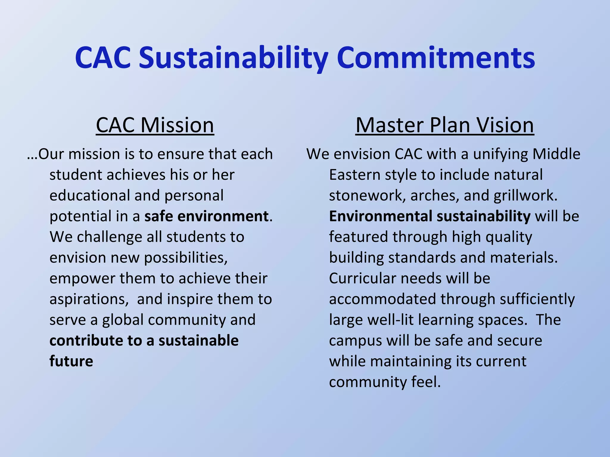 CAC Sustainability Commitments CAC Mission … Our mission is to ensure that each student achieves his or her educational and personal potential in a  safe environment .  We challenge all students to envision new possibilities, empower them to achieve their aspirations,  and inspire them to serve a global community and  contribute to a sustainable future Master Plan Vision We envision CAC with a unifying Middle Eastern style to include natural stonework, arches, and grillwork.  Environmental sustainability  will be featured through high quality building standards and materials. Curricular needs will be accommodated through sufficiently large well-lit learning spaces.  The campus will be safe and secure while maintaining its current community feel. 