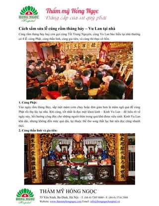 THẨM MỸ HỒNG NGỌC
55 Yên Ninh, Ba Đình, Hà Nội - T: (84-4) 7305 8880 - F: (84-4) 3716 2988
Website: www.thammyhongngoc.com Email: info@hongngochospital.vn
Cách sắm sửa lễ cúng rằm tháng bảy – Vu Lan tại nhà
Cúng rằm tháng bảy hay còn gọi cúng Tết Trung Nguyên, cúng Vu Lan báo hiếu tại nhà thường
có 4 lễ: cúng Phật, cúng thần linh, cúng gia tiên, và cúng thí thực cô hồn.
1. Cúng Phật:
Vào ngày rằm tháng Bảy, sắp một mâm cơm chay hoặc đơn giản hơn là mâm ngũ quả để cúng
Phật rồi thụ lộc tại nhà. Khi cúng, tốt nhất là đọc một khoá kinh – Kinh Vu Lan – để hiểu rõ về
ngày này, hồi hướng công đức cho những người thân trong quá khứ được siêu sinh. Kinh Vu Lan
khá dài, nhưng không đến mức quá dài, lại thuộc thể thơ song thất lục bát nên đọc cũng nhanh
thôi.
2. Cúng thần linh và gia tiên:
 