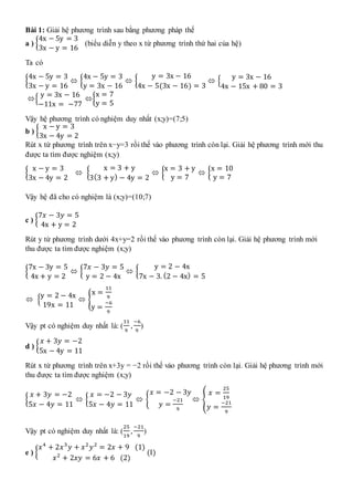 Bài 1: Giải hệ phương trình sau bằng phương pháp thế
a ) {
4x − 5y = 3
3x − y = 16
(biểu diễn y theo x từ phương trình thứ hai của hệ)
Ta có
{
4x − 5y = 3
3x − y = 16
 {
4x − 5y = 3
y = 3x − 16
 {
y = 3x − 16
4x − 5(3x − 16) = 3
 {
y = 3x − 16
4x − 15x + 80 = 3
{
y = 3x − 16
−11x = −77
{
x = 7
y = 5
Vậy hệ phương trình có nghiệm duy nhất (x;y)=(7;5)
b ) {
x − y = 3
3x − 4y = 2
Rút x từ phương trình trên x−y=3 rồi thế vào phương trình còn lại. Giải hệ phương trình mới thu
được ta tìm được nghiệm (x;y)
{
x − y = 3
3x − 4y = 2
 {
x = 3 + y
3(3 + y) − 4y = 2
 {
x = 3 + y
y = 7
 {
x = 10
y = 7
Vậy hệ đã cho có nghiệm là (x;y)=(10;7)
c ) {
7𝑥 − 3𝑦 = 5
4x + y = 2
Rút y từ phương trình dưới 4x+y=2 rồi thế vào phương trình còn lại. Giải hệ phương trình mới
thu được ta tìm được nghiệm (x;y)
{
7x − 3y = 5
4x + y = 2
 {
7𝑥 − 3𝑦 = 5
y = 2 − 4x
 {
y = 2 − 4x
7x − 3. (2 − 4x) = 5
 {
y = 2 − 4x
19x = 11
 {
x =
11
9
y =
−6
9
Vậy pt có nghiệm duy nhất là: (
11
9
,
−6
9
)
d ) {
𝑥 + 3𝑦 = −2
5x − 4y = 11
Rút x từ phương trình trên x+3y = −2 rồi thế vào phương trình còn lại. Giải hệ phương trình mới
thu được ta tìm được nghiệm (x;y)
{
𝑥 + 3𝑦 = −2
5𝑥 − 4𝑦 = 11
 {
𝑥 = −2 − 3𝑦
5𝑥 − 4𝑦 = 11
 {
𝑥 = −2 − 3𝑦
𝑦 =
−21
9
 {
𝑥 =
25
19
𝑦 =
−21
9
Vậy pt có nghiệm duy nhất là: (
25
19
,
−21
9
)
e ) {
𝑥4
+ 2𝑥3
𝑦 + 𝑥2
𝑦2
= 2𝑥 + 9 (1)
𝑥2
+ 2𝑥𝑦 = 6𝑥 + 6 (2)
(I)
 