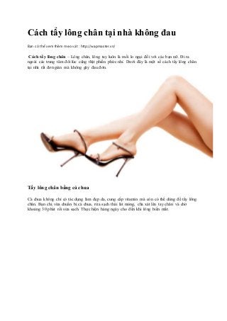 Cách tẩy lông chân tại nhà không đau
Bạn có thể xem thêm mẹo vặt : http://wapmaster.vn/
Cách tẩy lông chân – Lông chân, lông tay luôn là mối lo ngại đối với các bạn nữ. Đi ra
ngoài các trung tâm đôi lúc cũng thật phiền phức nhỉ. Dưới đây là một số cách tẩy lông chân
tại nhà rất đơn giản mà không gây đau đớn.
Tẩy lông chân bằng cà chua
Cà chua không chỉ có tác dụng làm đẹp da, cung cấp vitamin mà còn có thể dùng để tẩy lông
chân. Bạn chị vừa chuẩn bị cà chua, rửa sạch thái lát mỏng, chà xát lên tay chân và chờ
khoảng 30 phút rồi sửa sạch. Thực hiện hàng ngày cho đến khi lông biến mất.
 
