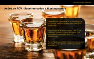 Estudo de mercado | Caraçuipe
Ações de PDV - Supermercados e Hipermercados
Faremos ações de degustação no Pão de Açúcar
e nos outros eventuais locais onde a Caraçuipe
possa entrar.
A ação será feita de forma variada. Além de um
cachacista, podemos usar um sommelier e um
chefe de cozinha que dará dicas de
harmonização.
Também podemos realizar mini eventos nos finais
de semana (que é quando vende mais) dentro
desses PDVs.
 