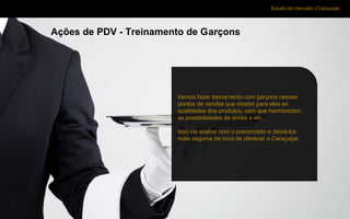 Estudo de mercado | Caraçuipe
Ações de PDV - Treinamento de Garçons
Iremos fazer treinamento com garçons nesses
pontos de vendas que mostre para eles as
qualidades dos produtos, com que harmonizam,
as possibilidades de drinks e etc.
Isso vai acabar com o preconceito e deixá-los
mais seguros na hora de oferecer a Caraçuipe.
 