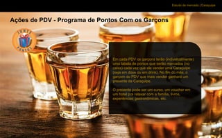 Estudo de mercado | Caraçuipe
Ações de PDV - Programa de Pontos Com os Garçons
Em cada PDV os garçons terão (individualmente)
uma tabela de pontos que serão marcados (no
caixa) cada vez que ele vender uma Caraçuipe
(seja em dose ou em drink). No fim do mês, o
garçom do PDV que mais vender ganhará um
presente da Caraçuipe.
O presente pode ser um curso, um voucher em
um hotel pra relaxar com a família, livros,
experiências gastronômicas, etc.
 