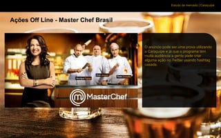 Estudo de mercado | Caraçuipe
Ações Off Line - Master Chef Brasil
O anúncio pode ser uma prova utilizando
a Caraçuípe e já que o programa tem
muita audiência a gente pode criar
alguma ação no Twitter usando hashtag
casada.
 