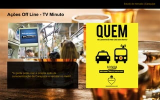 Estudo de mercado | Caraçuipe
Ações Off Line - TV Minuto
*A gente pode criar a própria ação de
conscientização da Caraçuipe e veicular no metrô.
 