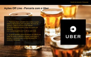 Estudo de mercado | Caraçuipe
Ações Off Line - Parceria com o Uber
1 - Podemos fazer parceria com o Uber e quem
beber pode chamar pelo aplicativo. Na hora de
chamar o Uber a pessoa pode colocar
#CorridaCaraçuipe como código de cupom de
desconto
e aí a pessoa ganha um % off no valor total.
2 - A gente também pode envelopar um UBER pra
rodar de sexta e sábado e sortear quem pedir o
serviço. O sorteado tem corrida de graça.Por
conta da Caraçuipe.
 