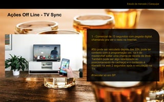 Estudo de mercado | Caraçuipe
Ações Off Line - TV Sync
1 - Comercial de 15 segundos com pegada digital,
chamando pra ver o resto na Internet.
#Só pode ser veiculado depois das 22h, pode ter
contexto com a programação (ex: na h do
masterchef soltar uma chama de receita de drink.
Também pode ser algo relacionado ao
posicionamento da cachaça) e o conteúdo é
liberado na web 2 segundos após a veiculação na
TV.
#Veicular só em SP.
 