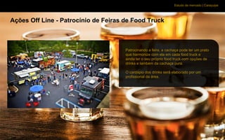 Estudo de mercado | Caraçuipe
Ações Off Line - Patrocínio de Feiras de Food Truck
Patrocinando a feira, a cachaça pode ter um prato
que harmonize com ela em cada food truck e
ainda ter o seu próprio food truck com opções de
drinks e também da cachaça pura.
O cardápio dos drinks será elaborado por um
profissional da área.
 