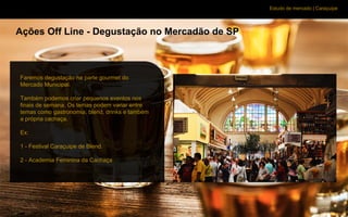 Estudo de mercado | Caraçuipe
Ações Off Line - Degustação no Mercadão de SP
Faremos degustação na parte gourmet do
Mercado Municipal.
Também podemos criar pequenos eventos nos
finais de semana. Os temas podem variar entre
temas como gastronomia, blend, drinks e também
a própria cachaça.
Ex:
1 - Festival Caraçuipe de Blend.
2 - Academia Feminina da Cachaça
 