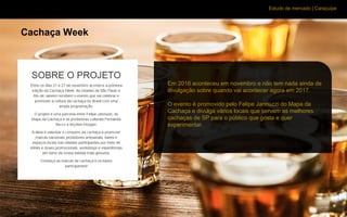 Estudo de mercado | Caraçuipe
Cachaça Week
Em 2016 aconteceu em novembro e não tem nada ainda de
divulgação sobre quando vai acontecer agora em 2017.
O evento é promovido pelo Felipe Jannuzzi do Mapa da
Cachaça e divulga vários locais que servem as melhores
cachaças de SP para o público que gosta e quer
experimentar.
 