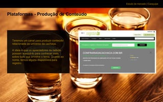 Estudo de mercado | Caraçuipe
Plataformas - Produção de Conteúdo
Teremos um canal para produzir conteúdo
relacionada ao universo da cachaça.
A ideia é que os apreciadores da bebida
possam acessá-lo para conhecer mais
sobre tudo que envolve o tema. Quanto ao
nome, temos alguns disponíveis para
registro.
 