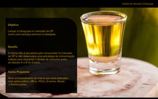 Estudo de mercado | Caraçuipe
Objetivo
Lançar a Caraçuipe no mercado de SP
como uma cachaça premium e desejada.
Desafio
A marca não é percebida pelo consumidor no mercado
de SP e não desenvolve uma estratégia de comunicação
voltada para despertar o desejo de consumo entre
as classes A e B do Estado.
Ações Propostas
Novo posicionamento de marca que será estendido
com ações online, offline, PDVs, Eventos, Bares
e Restaurantes.
 