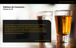Estudo de mercado | Caraçuipe
Hábitos de Consumo -
Classes A e B
E o que faz esse consumidor classe A/B continuar louco por novidades e
produtos sofisticados, mesmos em momentos de nervosismo?
A vontade de experimentar, de ser diferente, de mostrar que é viajado,
que entende de vinho e de cerveja, que é cosmopolita. Se o Dólar subir e
ele viajar menos, vai ter mais dinheiro para fazer jantares sofisticados em
casa, usando a varanda gourmet.
Fonte: Investimentos e Notícias
 