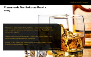 Estudo de mercado | Caraçuipe
Consumo de Destilados no Brasil -
Whisky
O índice de consumo de whisky no Brasil é baixíssimo se comparado
com os grandes países consumidores do mundo (é o 4º destilado mais
consumido no país).
Alguns dos motivos: clima quente e a cultura dos locais, aliados a um
pouco de medo de bebidas mais complexas.
Porém, PE é o estado que mais consome a bebida no país e o clima
quente não atrapalha esse hábito.
Fonte: Revista Veja
 