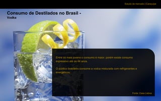 Estudo de mercado | Caraçuipe
Consumo de Destilados no Brasil -
Vodka
Entre os mais jovens o consumo é maior. porém existe consumo
expressivo até os 44 anos.
O público brasileiro consome a vodca misturada com refrigerantes e
energéticos.
Fonte: Casa Lisboa
 