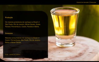Estudo de mercado | Caraçuipe
Cenário
Produção
Os maiores produtores de cachaça no Brasil ->
São Paulo, Rio de Janeiro, Minas Gerais, Goiás,
Paraná, Pernambuco, Ceará, Paraíba e Bahia
Consumo
Maiores consumidores de cachaça no Brasil ->
Ceará, Pernambuco, São Paulo, Rio de Janeiro,
Bahia e Minas Gerais.
Fonte - Quintal da Cachaça.
 