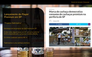 Estudo de mercado | Caraçuipe
Estratégia de lançamento da Saliníssima em SP.
A bike rodou alguns bares de SP com uma carta de
drinks preparada pelo cachacista Leandro Batista.
Os drinks custavam apenas R$ 10.
*Saliníssima é uma cachaça premium.
Lançamento de Player
Premium em SP
“Projetos Saliníssima”
 