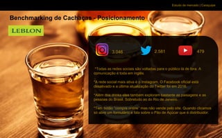 Estudo de mercado | Caraçuipe
Benchmarking de Cachaças - Posicionamento
*Todas as redes sociais são voltadas para o público lá de fora. A
comunicação é toda em inglês.
*A rede social mais ativa é o Instagram. O Facebook oficial está
desativado e a última atualização do Twitter foi em 2016.
*Além dos drinks eles também exploram bastante as paisagens e as
pessoas do Brasil. Sobretudo as do Rio de Janeiro.
*Tem botão “compre online” mas não vende pelo site. Quando clicamos
só abre um formulário e fala sobre o Pão de Açúcar que é distribuidor.
3.046 2.581 479
 