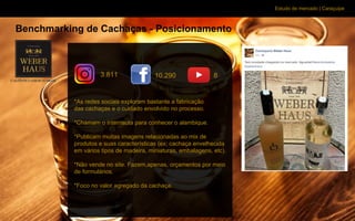 Estudo de mercado | Caraçuipe
Benchmarking de Cachaças - Posicionamento
*As redes sociais exploram bastante a fabricação
das cachaças e o cuidado envolvido no processo.
*Chamam o internauta para conhecer o alambique.
*Publicam muitas imagens relacionadas ao mix de
produtos e suas características (ex: cachaça envelhecida
em vários tipos de madeira, miniaturas, embalagens, etc).
*Não vende no site. Fazem,apenas, orçamentos por meio
de formulários.
*Foco no valor agregado da cachaça.
3.811 10.290 8
 