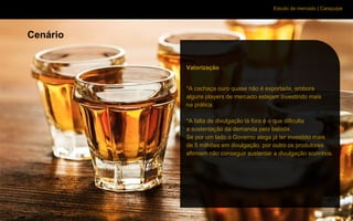 Estudo de mercado | Caraçuipe
Cenário
Valorização
*A cachaça ouro quase não é exportada, embora
alguns players de mercado estejam investindo mais
na prática.
*A falta de divulgação lá fora é o que dificulta
a sustentação da demanda pela bebida.
Se por um lado o Governo alega já ter investido mais
de 5 milhões em divulgação, por outro os produtores
afirmam não conseguir sustentar a divulgação sozinhos.
 
