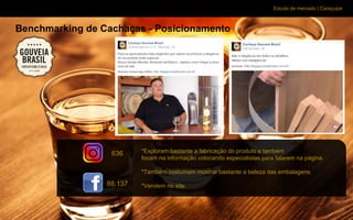 Estudo de mercado | Caraçuipe
Benchmarking de Cachaças - Posicionamento
*Exploram bastante a fabricação do produto e também
focam na informação colocando especialistas para falarem na página.
*Também costumam mostrar bastante a beleza das embalagens.
*Vendem no site.
636
88.137
 