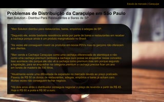 Estudo de mercado | Caraçuipe
Problemas de Distribuição da Caraçuipe em São Paulo
Illan Solution - Distribui Para Restaurantes e Bares de SP
*Illan Solution distribui para restaurantes, bares, empórios e adegas de SP.
*Segundo ele, existe bastante resistência ainda por parte de bares e restaurantes em receber
a cachaça porque ainda é um produto marginalizado no Brasil.
*As vezes até conseguem inserir os produtos em novos PDVs mas os garçons não oferecem
aos clientes.
*Illan vende a Cachaça Caraçuipe como uma cachaça diferenciada de alambique e não
como uma cachaça premium (embora a cachaça ouro possa se enquadrar nesse conceito).
Isso acontece não porque ele não vê a cachaça como premium mas sim porque segundo
a legislação, para se enquadrar na categoria premium a cachaça precisa ficar um ano
em tonéis de madeira de 700 litros.
*Atualmente existe uma dificuldade de expansão no mercado devido ao preço praticado.
Passou de R$ 50 os donos de restaurantes, adegas, empórios e bares já acham caro.
Muitas vezes não conseguem fechar negócio.
*Há dois anos atrás o distribuidor conseguia negociar o preço de revenda a partir de R$ 45.
Hoje é R$ 60 a prata e R$ 80 a ouro.
 