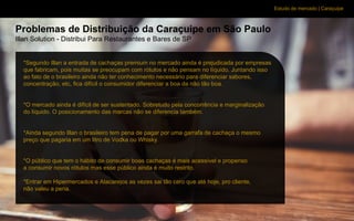 Estudo de mercado | Caraçuipe
Problemas de Distribuição da Caraçuipe em São Paulo
Illan Solution - Distribui Para Restaurantes e Bares de SP
*Segundo Illan a entrada de cachaças premium no mercado ainda é prejudicada por empresas
que fabricam, pois muitas se preocupam com rótulos e não pensam no líquido. Juntando isso
ao fato de o brasileiro ainda não ter conhecimento necessário para diferenciar sabores,
concentração, etc, fica difícil o consumidor diferenciar a boa da não tão boa.
*O mercado ainda é difícil de ser sustentado. Sobretudo pela concorrência e marginalização
do líquido. O posicionamento das marcas não se diferencia também.
*Ainda segundo Illan o brasileiro tem pena de pagar por uma garrafa de cachaça o mesmo
preço que pagaria em um litro de Vodka ou Whisky.
*O público que tem o hábito de consumir boas cachaças é mais acessível e propenso
a consumir novos rótulos mas esse público ainda é muito restrito.
*Entrar em Hipermercados e Atacarejos as vezes sai tão caro que até hoje, pro cliente,
não valeu a pena.
 