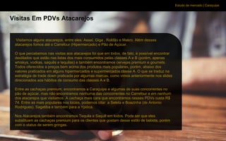 Estudo de mercado | Caraçuipe
Visitas Em PDVs Atacarejos
Visitamos alguns atacarejos, entre eles: Assaí, Giga , Roldão e Makro. Além desses
atacarejos fomos até o Carrefour (Hipermercado) e Pão de Açúcar.
O que percebemos nas visitas aos atacarejos foi que em todos, de fato, é possível encontrar
destilados que estão nas listas dos mais consumidos pelas classes A e B (porém, apenas
whiskys, vodkas, saquês e tequilas) e também encontramos cervejas premium e goumets.
Todos oferecidos a preços bem acima dos produtos mais populares, porém, abaixo dos
valores praticados em alguns hipermercados e supermercados classe A. O que se traduz na
estratégia de trade down praticada por algumas marcas, como vimos anteriormente nos slides
direcionados aos hábitos de consumo das classes A e B.
Entre as cachaças premium, encontramos a Caraçuipe e algumas de suas concorrentes no
pão de açúcar, mas não encontramos nenhuma das concorrentes no Carrefour e em nenhum
dos atacarejos que visitamos. A cachaça mais cara que encontramos nesses PDVs custa R$
74. Entre as mais populares nos locais, podemos citar a Seleta e Boazinha (de Antonio
Rodrigues), Sagatiba e também para a Ypióca.
Nos Atacarejos também encontramos Tequila e Saquê em todos. Pode ser que eles
substituam as cachaças premium para os clientes que gostam desse estilo de bebida, porém
com o status de serem gringas.
 