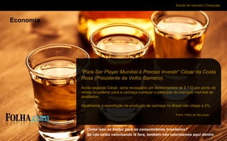 Estudo de mercado | Caraçuipe
Economia
Como isso se traduz para os consumidores brasileiros?
Se não estão valorizando lá fora, também não valorizamos aqui dentro.
“Para Ser Player Mundial é Preciso Investir” César da Costa
Rosa (Presidente da Velho Barreiro).
Ainda segundo César, seria necessário um investimentos de $ 110 por ponto de
venda no exterior para a cachaça começar a participar do mercado mundial de
destilados.
Atualmente a exportação da produção de cachaça no Brasil não chega a 2%.
Fonte: Folha de São paulo
 