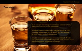Estudo de mercado | Caraçuipe
Economia
Se as cachaças não conseguem sustentar os custos com PDVs
lá foram elas precisam investir internamente.
A principal queixa do setor hoje é a tributação. No fim de 2015
o IPI subiu passou de até R$ 2,90 por litro para uma alíquota
de até 25% sobre o valor final do produto.
A medida afetou principalmente o mercado premium. O IPI sobre
uma garrafa de R$ 50 foi de R$ 2,90 para R$ 12,50. Com isso houve
redução de pessoas, investimento e produção.
 