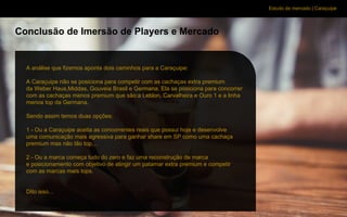 Estudo de mercado | Caraçuipe
Conclusão de Imersão de Players e Mercado
A análise que fizemos aponta dois caminhos para a Caraçuipe:
A Caraçuipe não se posiciona para competir com as cachaças extra premium
da Weber Haus,Middas, Gouveia Brasil e Germana. Ela se posiciona para concorrer
com as cachaças menos premium que são:a Leblon, Carvalheira e Ouro 1 e a linha
menos top da Germana.
Sendo assim temos duas opções:
1 - Ou a Caraçuipe aceita as concorrentes reais que possui hoje e desenvolve
uma comunicação mais agressiva para ganhar share em SP como uma cachaça
premium mas não tão top…
2 - Ou a marca começa tudo do zero e faz uma reconstrução de marca
e posicionamento com objetivo de atingir um patamar extra premium e competir
com as marcas mais tops.
Dito isso...
 