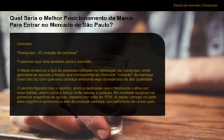 Estudo de mercado | Caraçuipe
Qual Seria o Melhor Posicionamento da Marca
Para Entrar no Mercado de São Paulo?
Conceito
"Caraçuípe - O coração da cachaça"
Trazemos aqui dois sentidos para o conceito.
O literal evidencia o tipo de processo utilizado na fabricação da Caraçuípe, onde
aproveita-se apenas a fração que corresponde ao chamado "coração" da cachaça.
Esse fato faz com que uma cachaça artesanal seja considerada de alta qualidade.
O sentido figurado traz o carinho, amor e dedicação que o fabricante cultiva por
essa bebida, assim como o berço onde nasceu o produto. No nordeste surgiram os
primeiros engenhos de açúcar, datados por volta de 1516. A região carrega no peito
esse orgulho e aprimorou a arte de produzir cachaça, um patrimônio do nosso país.
 