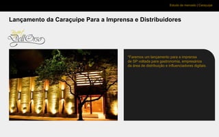 Estudo de mercado | Caraçuipe
Lançamento da Caraçuipe Para a Imprensa e Distribuidores
*Faremos um lançamento para a imprensa
de SP voltada para gastronomia, empresários
da área de distribuição e influenciadores digitais.
 