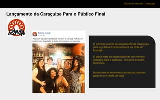 Estudo de mercado | Caraçuipe
Lançamento da Caraçuipe Para o Público Final
O primeiro evento de lançamento da Caraçuipe
para o público final acontecerá na Rota do
Acarajé.
O bar já está se especializando em eventos
voltados para a cachaça , inclusive eventos
femininos.
Nosso evento envolverá cachacista, barman,
garçons e o chefe do local.
 