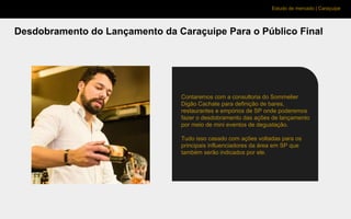 Estudo de mercado | Caraçuipe
Desdobramento do Lançamento da Caraçuipe Para o Público Final
Contaremos com a consultoria do Sommelier
Digão Cachate para definição de bares,
restaurantes e empórios de SP onde poderemos
fazer o desdobramento das ações de lançamento
por meio de mini eventos de degustação.
Tudo isso casado com ações voltadas para os
principais influenciadores da área em SP que
também serão indicados por ele.
 