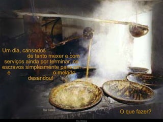 Um dia, cansados  de tanto mexer e com serviços ainda por terminar, os escravos simplesmente pararam e  o melado desandou!  O que fazer?  