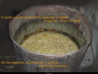 A saída que encontraram foi guardar o melado  longe das vistas do feitor. No dia seguinte, encontraram o melado  azedo (fermentado).  