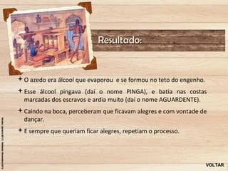 Resultado:


O azedo era álcool que evaporou e se formou no teto do engenho.
Esse álcool pingava (daí o nome PINGA), e batia nas costas
 marcadas dos escravos e ardia muito (daí o nome AGUARDENTE).
Caindo na boca, perceberam que ficavam alegres e com vontade de
 dançar.
E sempre que queriam ficar alegres, repetiam o processo.




                                                                   VOLTAR
 