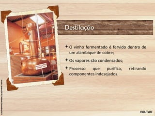 Destilação

O vinho fermentado é fervido dentro de
 um alambique de cobre;
Os vapores são condensados;
Processo  que     purifica,   retirando
 componentes indesejados.




                                    VOLTAR
 