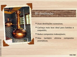 Bi-destilação

Duas destilações sucessivas;
Cachaça mais leve ideal para batidas e
 coquetéis;
Reduz compostos indesejáveis;
Mas também         elimina     compostos
 aromáticos.




                                     VOLTAR
 