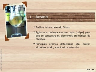 1 – Aroma

 Análise feita através do Olfato
 Agita-se a cachaça em um copo (tulipa) para
  que se concentre os elementos aromáticos da
  cachaça;
 Principais aromas detectados são: Frutal,
  alcoólico, ácido, adocicado e estranho.




                                          VOLTAR
 