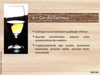 6 – Cor da Cachaça

Cachaças turvas denotam qualidade inferior;
Quando       envelhecidas,  adquire    cores
 características da madeira.
Tradicionalmente são: incolor, levemente
 amarelada, amarelo médio, amarelo forte,
 esverdeada.




                                                VOLTAR
 