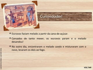 Curiosidades!


Escravos faziam melado a partir da cana-de-açúcar.
Cansados de tanto mexer, os escravos param e o melado
 desandou!
No outro dia, encontraram o melado azedo e misturaram com o
 novo, levaram os dois ao fogo.




                                                          VOLTAR
 