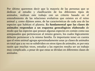 Por último queremos decir que la mayoría de las personas que se dedican al estudio y clasificación de los diferentes tipos de animales, realizan este trabajo con un criterio basado en el entendimiento de las relaciones evolutivas que existen en el reino animal y, como dijimos antes, de las características de cada una de las especies que habitan el planeta. Es fundamental que las clases de animales respondan a un esquema genealógicos elaborado de modo que las especies que posean algunas especies en común como sus antepasados que pertenezcan al mismo genero, los cuales lógicamente deberán pertenecer a la misma familia. Es importante tener en cuenta que el reino animal agrupa aproximadamente unas 30 clases de animales en total que a su vez se subdividen en otros tipos de animales, es por esta razón que muchas veces, estudiar a las especies resulta ser un trabajo muy complicado, a pesar de que estas se dividan en diferentes clases de animales.