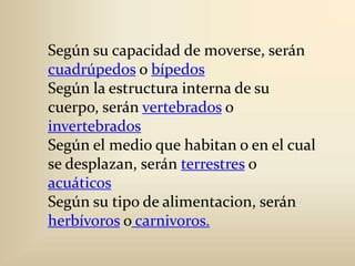 Según su capacidad de moverse, serán cuadrúpedos o bípedosSegún la estructura interna de su cuerpo, serán vertebrados o invertebradosSegún el medio que habitan o en el cual se desplazan, serán terrestres o acuáticosSegún su tipo de alimentacion, serán herbívoros ocarnivoros.