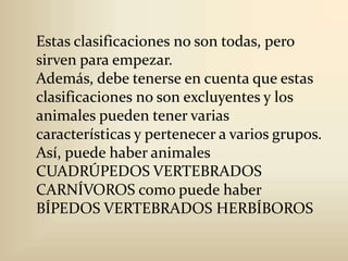 Estas clasificaciones no son todas, pero sirven para empezar.Además, debe tenerse en cuenta que estas clasificaciones no son excluyentes y los animales pueden tener varias características y pertenecer a varios grupos.Así, puede haber animales CUADRÚPEDOS VERTEBRADOS CARNÍVOROS como puede haber BÍPEDOS VERTEBRADOS HERBÍBOROS