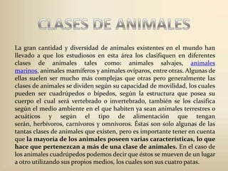 CLASES DE ANIMALESLa gran cantidad y diversidad de animales existentes en el mundo han llevado a que los estudiosos en esta área los clasifiquen en diferentes clases de animales tales como: animales salvajes, animales marinos, animales mamíferos y animales ovíparos, entre otras. Algunas de ellas suelen ser mucho más complejas que otras pero generalmente las clases de animales se dividen según su capacidad de movilidad, los cuales pueden ser cuadrúpedos o bípedos, según la estructura que posea su cuerpo el cual será vertebrado o invertebrado, también se los clasifica según el medio ambiente en el que habiten ya sean animales terrestres o acuáticos y según el tipo de alimentación que tengan serán, herbívoros, carnívoros y omnívoros. Éstas son solo algunas de las tantas clases de animales que existen, pero es importante tener en cuenta que la mayoría de los animales poseen varias características, lo que hace que pertenezcan a más de una clase de animales. En el caso de los animales cuadrúpedos podemos decir que éstos se mueven de un lugar a otro utilizando sus propios medios, los cuales son sus cuatro patas. 