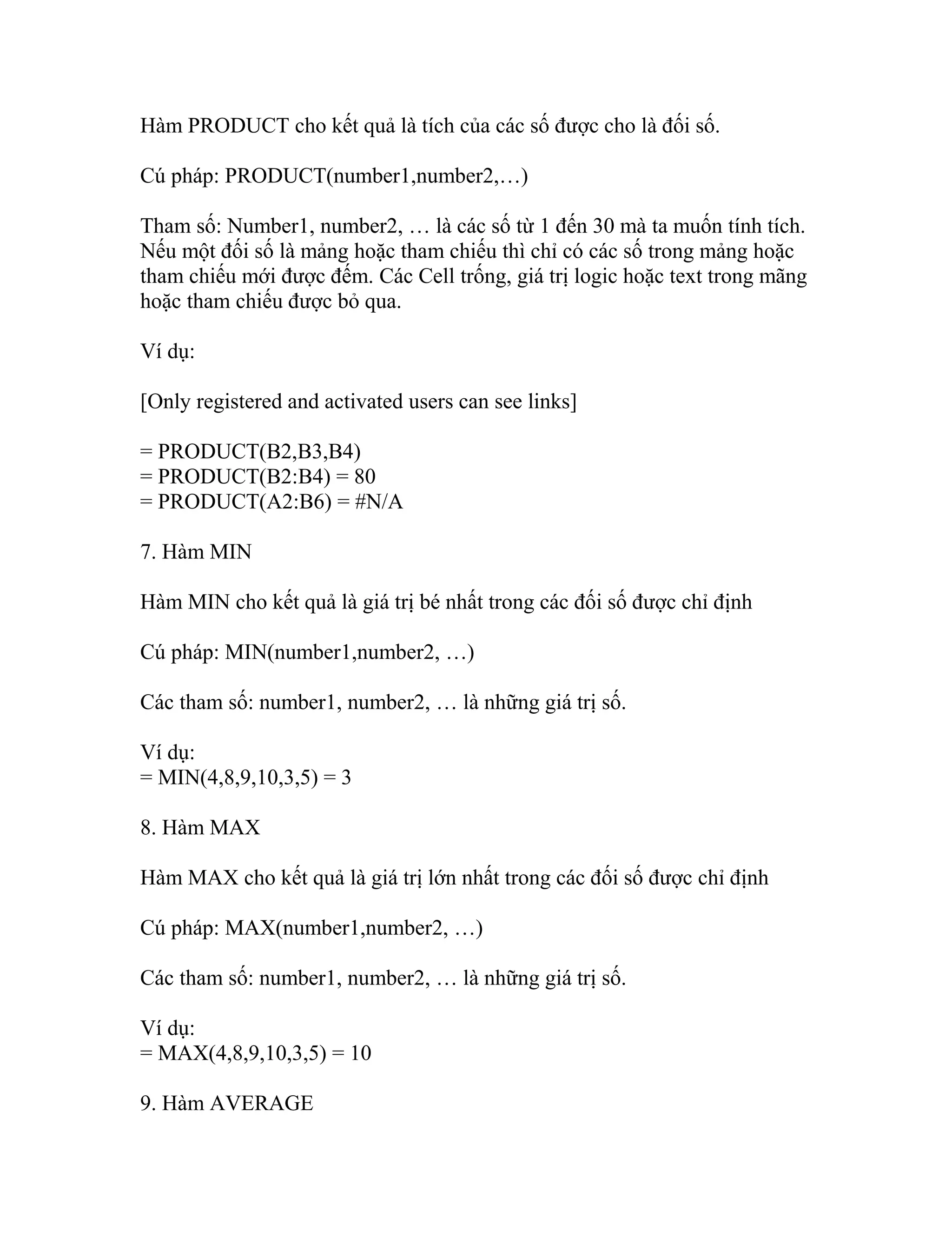 Hàm PRODUCT cho kết quả là tích của các số được cho là đối số. 
Cú pháp: PRODUCT(number1,number2,…) 
Tham số: Number1, number2, … là các số từ 1 đến 30 mà ta muốn tính tích. 
Nếu một đối số là mảng hoặc tham chiếu thì chỉ có các số trong mảng hoặc 
tham chiếu mới được đếm. Các Cell trống, giá trị logic hoặc text trong mãng 
hoặc tham chiếu được bỏ qua. 
Ví dụ: 
[Only registered and activated users can see links] 
= PRODUCT(B2,B3,B4) 
= PRODUCT(B2:B4) = 80 
= PRODUCT(A2:B6) = #N/A 
7. Hàm MIN 
Hàm MIN cho kết quả là giá trị bé nhất trong các đối số được chỉ định 
Cú pháp: MIN(number1,number2, …) 
Các tham số: number1, number2, … là những giá trị số. 
Ví dụ: 
= MIN(4,8,9,10,3,5) = 3 
8. Hàm MAX 
Hàm MAX cho kết quả là giá trị lớn nhất trong các đối số được chỉ định 
Cú pháp: MAX(number1,number2, …) 
Các tham số: number1, number2, … là những giá trị số. 
Ví dụ: 
= MAX(4,8,9,10,3,5) = 10 
9. Hàm AVERAGE 
 