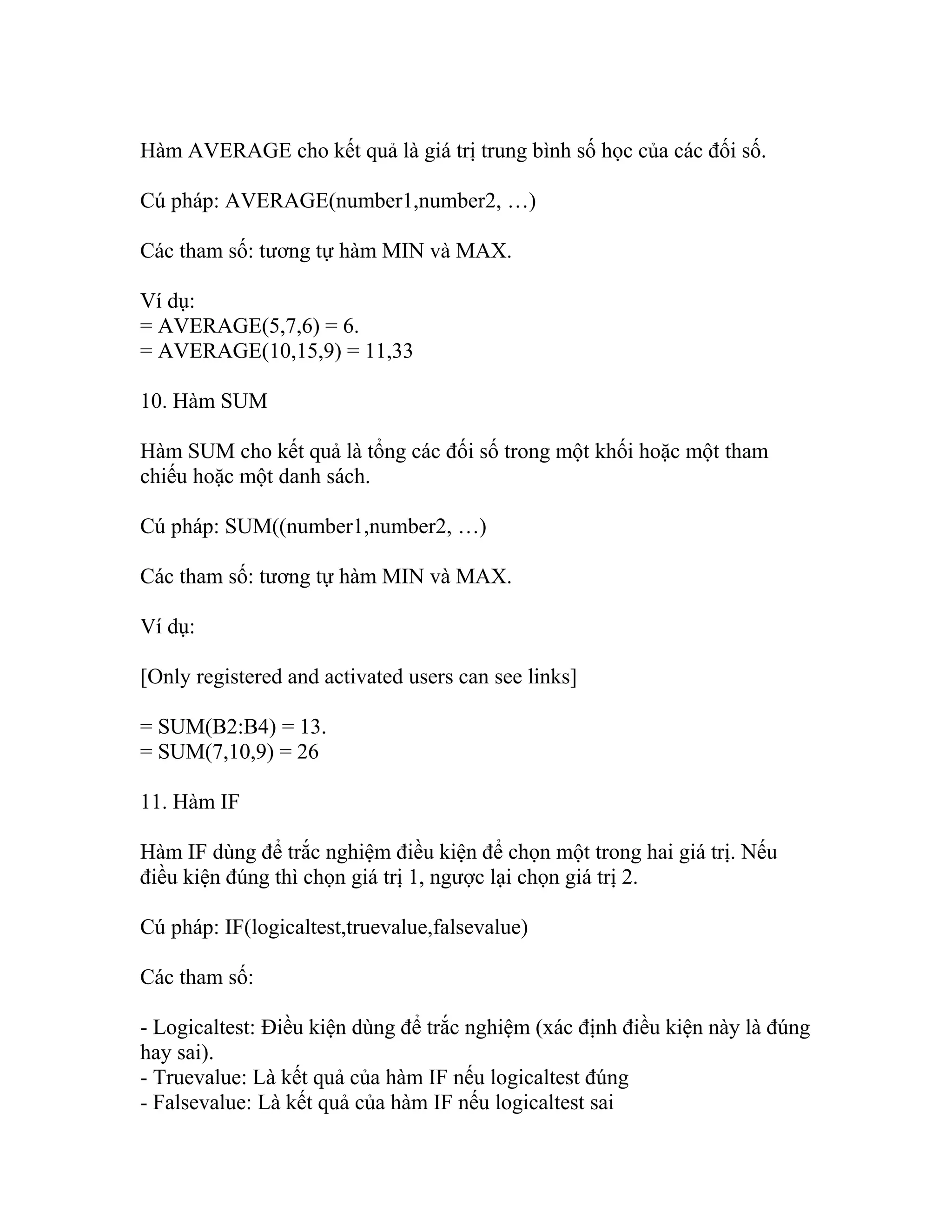 Hàm AVERAGE cho kết quả là giá trị trung bình số học của các đối số. 
Cú pháp: AVERAGE(number1,number2, …) 
Các tham số: tương tự hàm MIN và MAX. 
Ví dụ: 
= AVERAGE(5,7,6) = 6. 
= AVERAGE(10,15,9) = 11,33 
10. Hàm SUM 
Hàm SUM cho kết quả là tổng các đối số trong một khối hoặc một tham 
chiếu hoặc một danh sách. 
Cú pháp: SUM((number1,number2, …) 
Các tham số: tương tự hàm MIN và MAX. 
Ví dụ: 
[Only registered and activated users can see links] 
= SUM(B2:B4) = 13. 
= SUM(7,10,9) = 26 
11. Hàm IF 
Hàm IF dùng để trắc nghiệm điều kiện để chọn một trong hai giá trị. Nếu 
điều kiện đúng thì chọn giá trị 1, ngược lại chọn giá trị 2. 
Cú pháp: IF(logicaltest,truevalue,falsevalue) 
Các tham số: 
- Logicaltest: Điều kiện dùng để trắc nghiệm (xác định điều kiện này là đúng 
hay sai). 
- Truevalue: Là kết quả của hàm IF nếu logicaltest đúng 
- Falsevalue: Là kết quả của hàm IF nếu logicaltest sai 
 