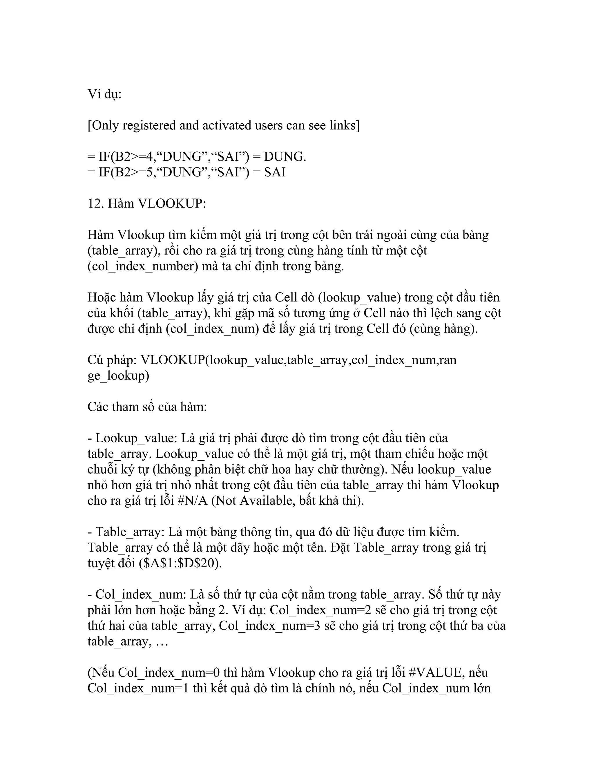 Ví dụ: 
[Only registered and activated users can see links] 
= IF(B2>=4,“DUNG”,“SAI”) = DUNG. 
= IF(B2>=5,“DUNG”,“SAI”) = SAI 
12. Hàm VLOOKUP: 
Hàm Vlookup tìm kiếm một giá trị trong cột bên trái ngoài cùng của bảng 
(table_array), rồi cho ra giá trị trong cùng hàng tính từ một cột 
(col_index_number) mà ta chỉ định trong bảng. 
Hoặc hàm Vlookup lấy giá trị của Cell dò (lookup_value) trong cột đầu tiên 
của khối (table_array), khi gặp mã số tương ứng ở Cell nào thì lệch sang cột 
được chỉ định (col_index_num) để lấy giá trị trong Cell đó (cùng hàng). 
Cú pháp: VLOOKUP(lookup_value,table_array,col_index_num,ran 
ge_lookup) 
Các tham số của hàm: 
- Lookup_value: Là giá trị phải được dò tìm trong cột đầu tiên của 
table_array. Lookup_value có thể là một giá trị, một tham chiếu hoặc một 
chuỗi ký tự (không phân biệt chữ hoa hay chữ thường). Nếu lookup_value 
nhỏ hơn giá trị nhỏ nhất trong cột đầu tiên của table_array thì hàm Vlookup 
cho ra giá trị lỗi #N/A (Not Available, bất khả thi). 
- Table_array: Là một bảng thông tin, qua đó dữ liệu được tìm kiếm. 
Table_array có thể là một dãy hoặc một tên. Đặt Table_array trong giá trị 
tuyệt đối ($A$1:$D$20). 
- Col_index_num: Là số thứ tự của cột nằm trong table_array. Số thứ tự này 
phải lớn hơn hoặc bằng 2. Ví dụ: Col_index_num=2 sẽ cho giá trị trong cột 
thứ hai của table_array, Col_index_num=3 sẽ cho giá trị trong cột thứ ba của 
table_array, … 
(Nếu Col_index_num=0 thì hàm Vlookup cho ra giá trị lỗi #VALUE, nếu 
Col_index_num=1 thì kết quả dò tìm là chính nó, nếu Col_index_num lớn 
 